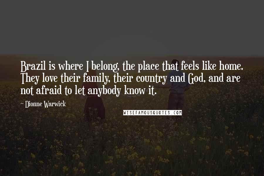 Dionne Warwick Quotes: Brazil is where I belong, the place that feels like home. They love their family, their country and God, and are not afraid to let anybody know it.