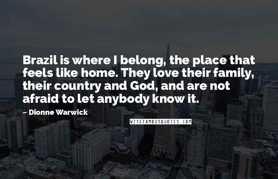 Dionne Warwick Quotes: Brazil is where I belong, the place that feels like home. They love their family, their country and God, and are not afraid to let anybody know it.