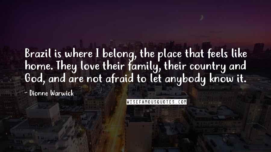 Dionne Warwick Quotes: Brazil is where I belong, the place that feels like home. They love their family, their country and God, and are not afraid to let anybody know it.