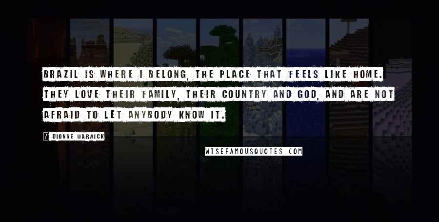 Dionne Warwick Quotes: Brazil is where I belong, the place that feels like home. They love their family, their country and God, and are not afraid to let anybody know it.