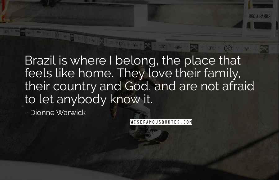 Dionne Warwick Quotes: Brazil is where I belong, the place that feels like home. They love their family, their country and God, and are not afraid to let anybody know it.