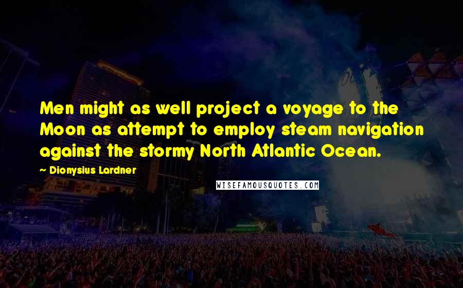 Dionysius Lardner Quotes: Men might as well project a voyage to the Moon as attempt to employ steam navigation against the stormy North Atlantic Ocean.