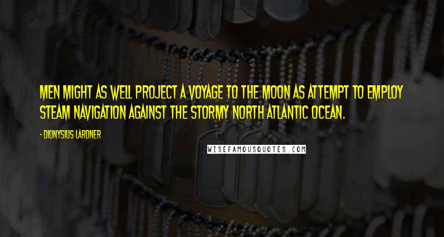 Dionysius Lardner Quotes: Men might as well project a voyage to the Moon as attempt to employ steam navigation against the stormy North Atlantic Ocean.