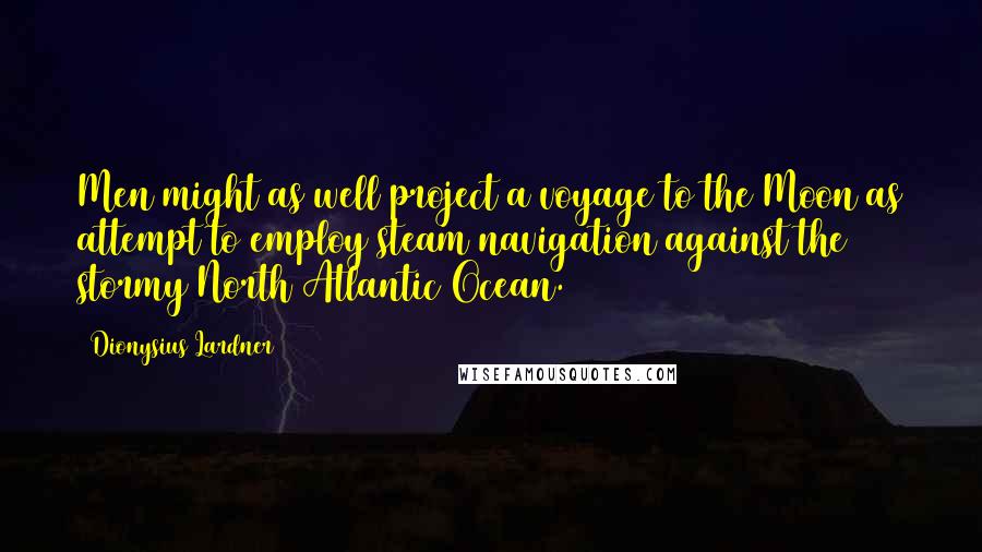 Dionysius Lardner Quotes: Men might as well project a voyage to the Moon as attempt to employ steam navigation against the stormy North Atlantic Ocean.