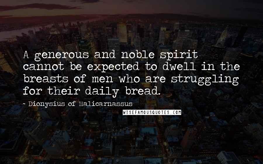 Dionysius Of Halicarnassus Quotes: A generous and noble spirit cannot be expected to dwell in the breasts of men who are struggling for their daily bread.