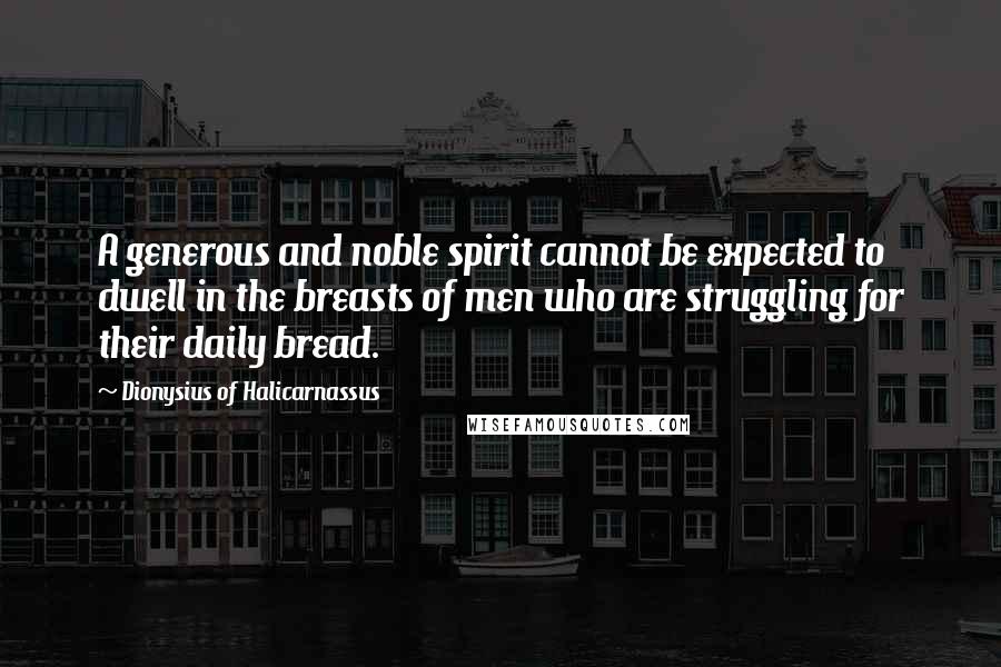 Dionysius Of Halicarnassus Quotes: A generous and noble spirit cannot be expected to dwell in the breasts of men who are struggling for their daily bread.