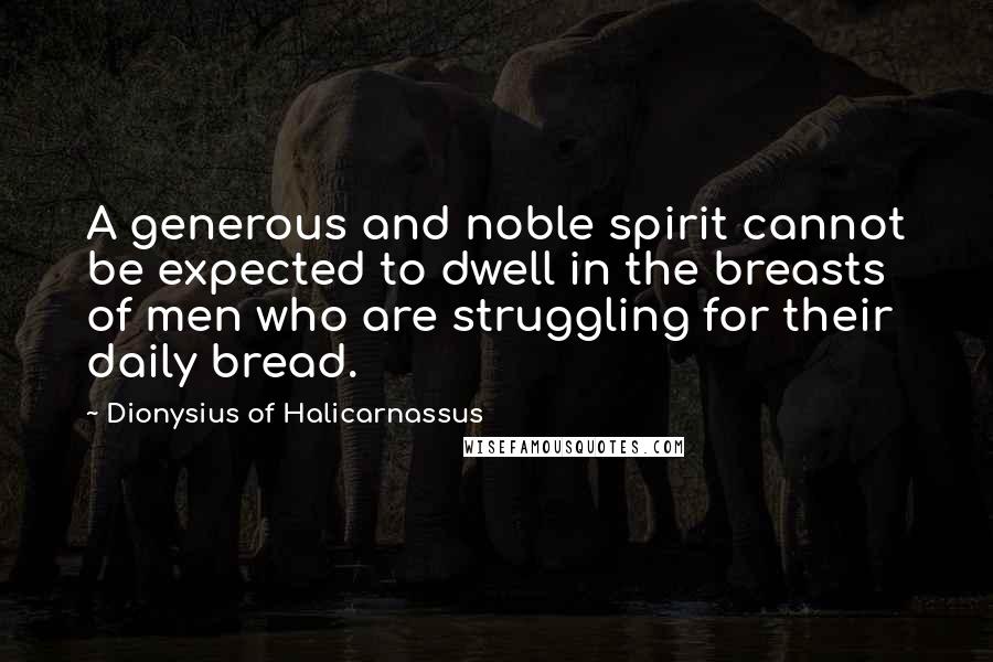 Dionysius Of Halicarnassus Quotes: A generous and noble spirit cannot be expected to dwell in the breasts of men who are struggling for their daily bread.