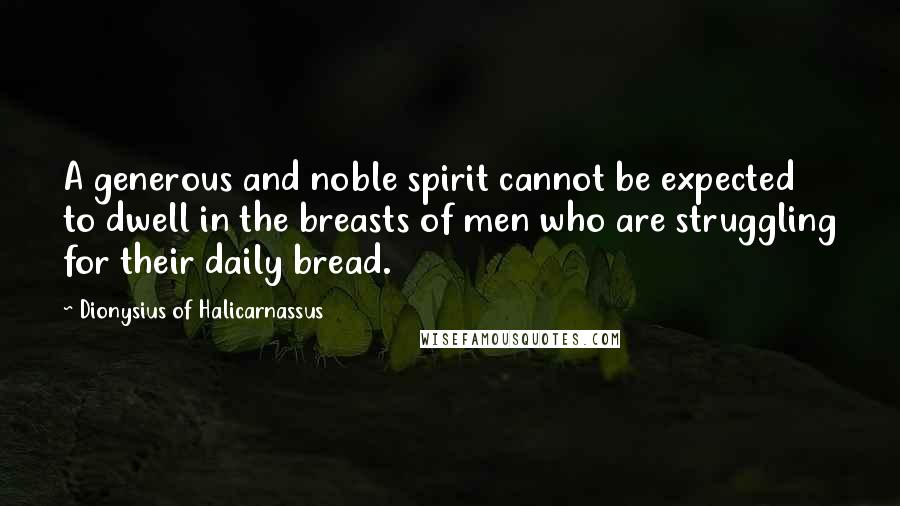 Dionysius Of Halicarnassus Quotes: A generous and noble spirit cannot be expected to dwell in the breasts of men who are struggling for their daily bread.
