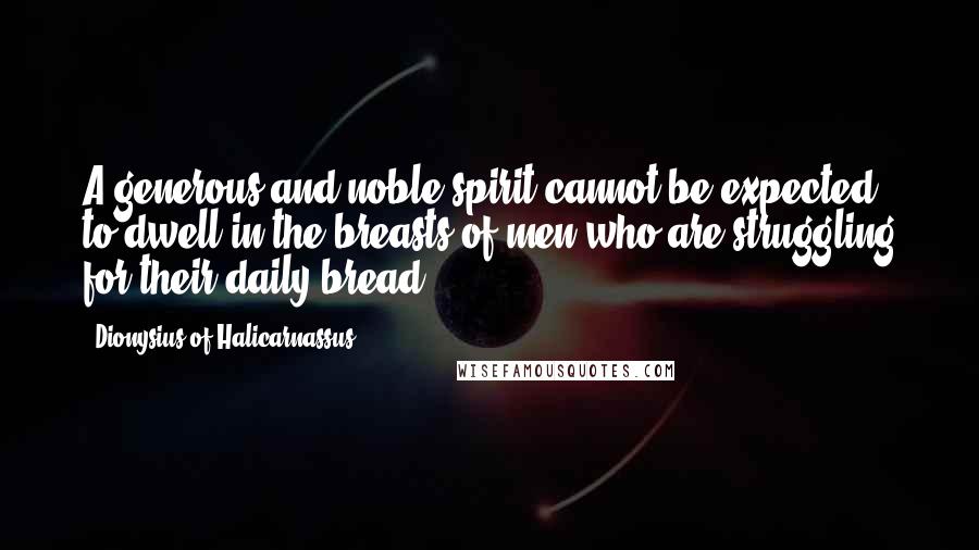 Dionysius Of Halicarnassus Quotes: A generous and noble spirit cannot be expected to dwell in the breasts of men who are struggling for their daily bread.