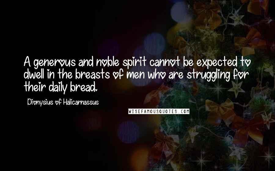 Dionysius Of Halicarnassus Quotes: A generous and noble spirit cannot be expected to dwell in the breasts of men who are struggling for their daily bread.