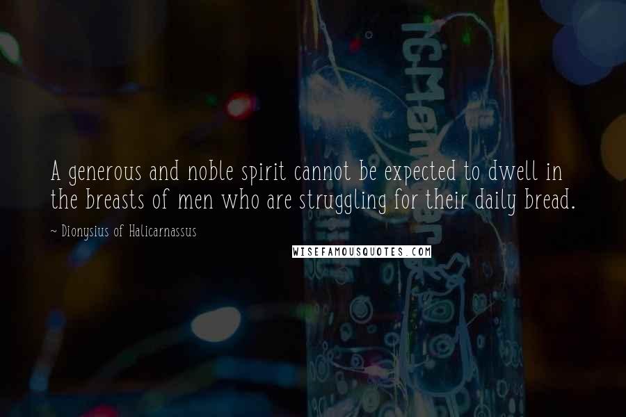 Dionysius Of Halicarnassus Quotes: A generous and noble spirit cannot be expected to dwell in the breasts of men who are struggling for their daily bread.