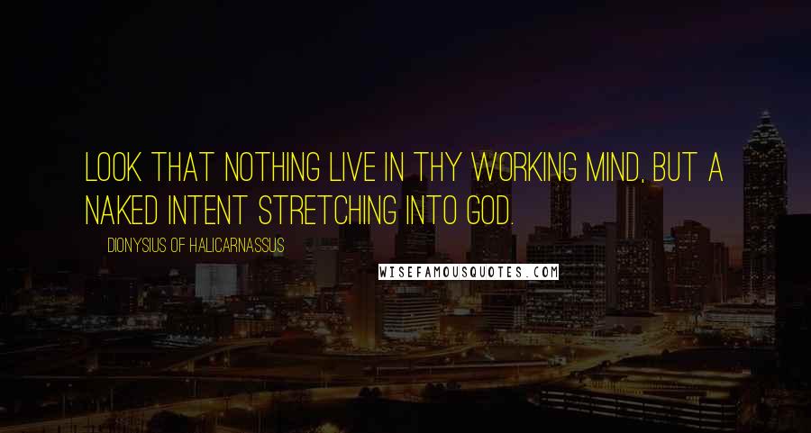 Dionysius Of Halicarnassus Quotes: Look that nothing live in thy working mind, but a naked intent stretching into God.