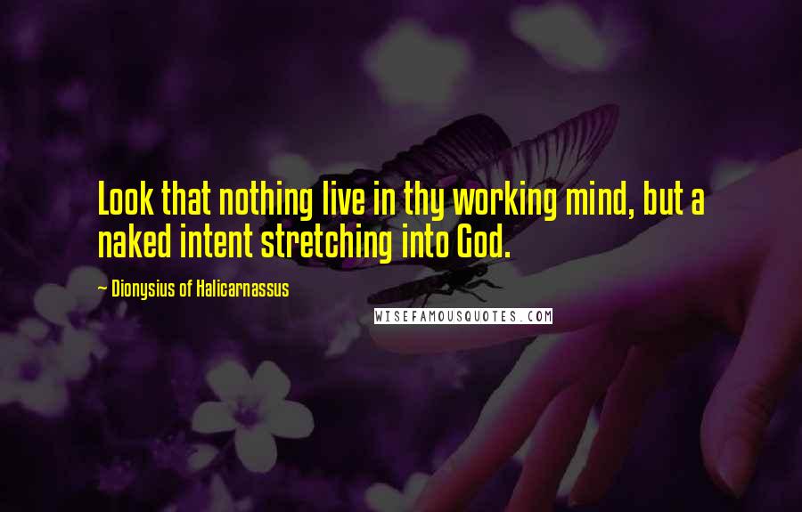 Dionysius Of Halicarnassus Quotes: Look that nothing live in thy working mind, but a naked intent stretching into God.
