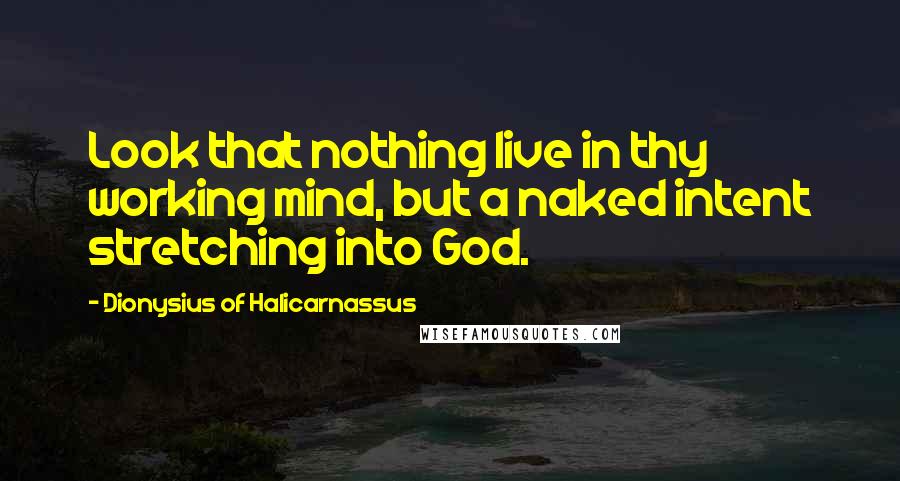 Dionysius Of Halicarnassus Quotes: Look that nothing live in thy working mind, but a naked intent stretching into God.