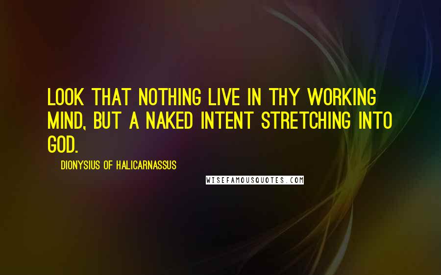 Dionysius Of Halicarnassus Quotes: Look that nothing live in thy working mind, but a naked intent stretching into God.