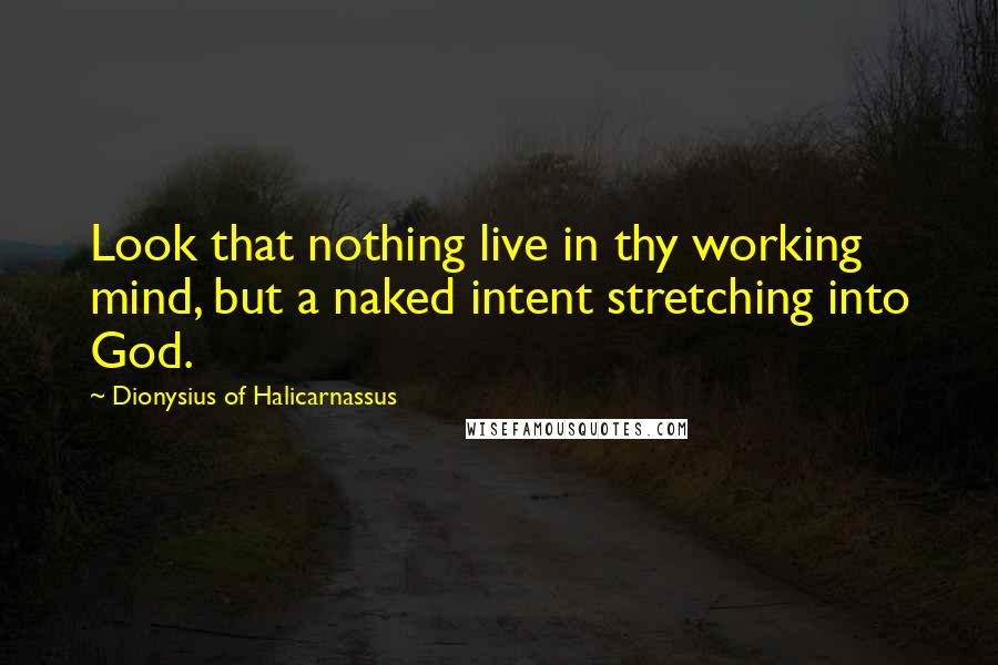 Dionysius Of Halicarnassus Quotes: Look that nothing live in thy working mind, but a naked intent stretching into God.