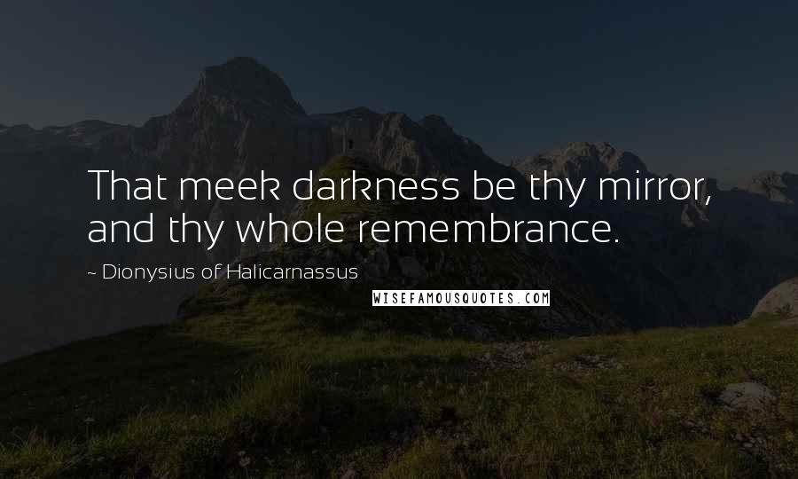 Dionysius Of Halicarnassus Quotes: That meek darkness be thy mirror, and thy whole remembrance.