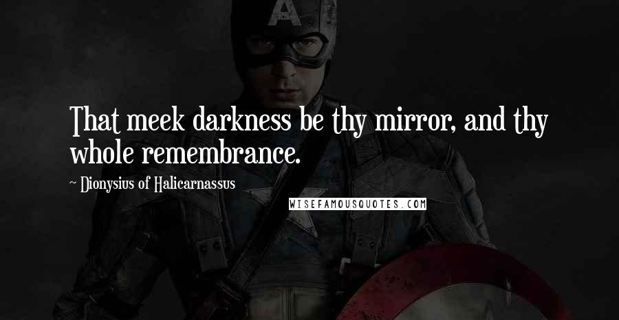 Dionysius Of Halicarnassus Quotes: That meek darkness be thy mirror, and thy whole remembrance.