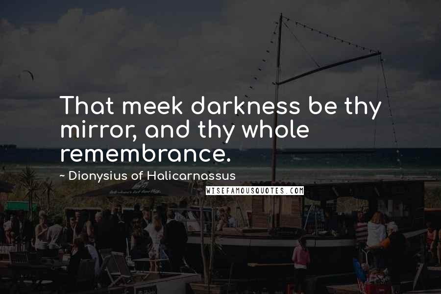 Dionysius Of Halicarnassus Quotes: That meek darkness be thy mirror, and thy whole remembrance.