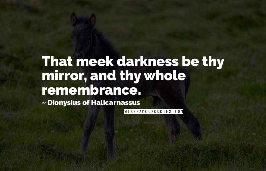 Dionysius Of Halicarnassus Quotes: That meek darkness be thy mirror, and thy whole remembrance.