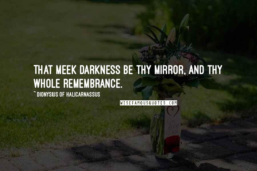 Dionysius Of Halicarnassus Quotes: That meek darkness be thy mirror, and thy whole remembrance.