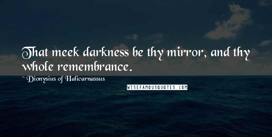 Dionysius Of Halicarnassus Quotes: That meek darkness be thy mirror, and thy whole remembrance.