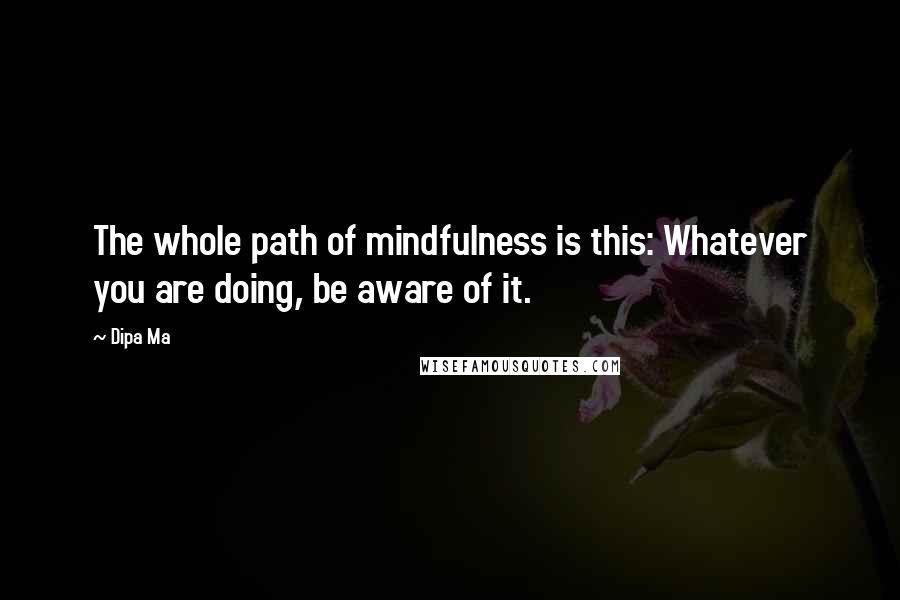 Dipa Ma Quotes: The whole path of mindfulness is this: Whatever you are doing, be aware of it.