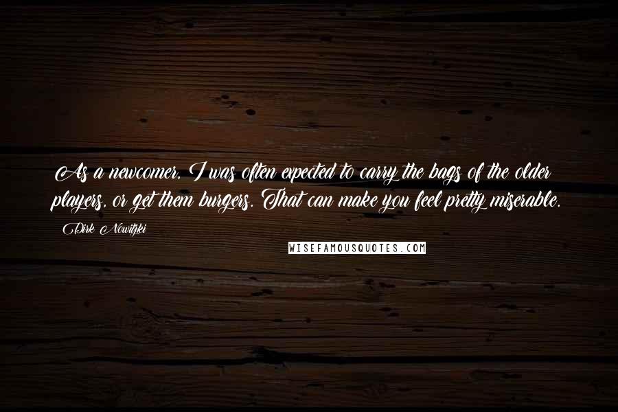 Dirk Nowitzki Quotes: As a newcomer, I was often expected to carry the bags of the older players, or get them burgers. That can make you feel pretty miserable.