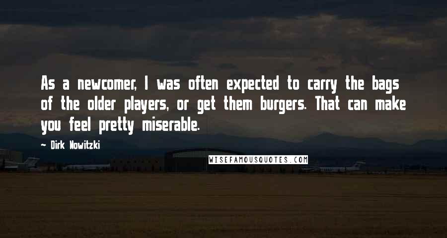 Dirk Nowitzki Quotes: As a newcomer, I was often expected to carry the bags of the older players, or get them burgers. That can make you feel pretty miserable.