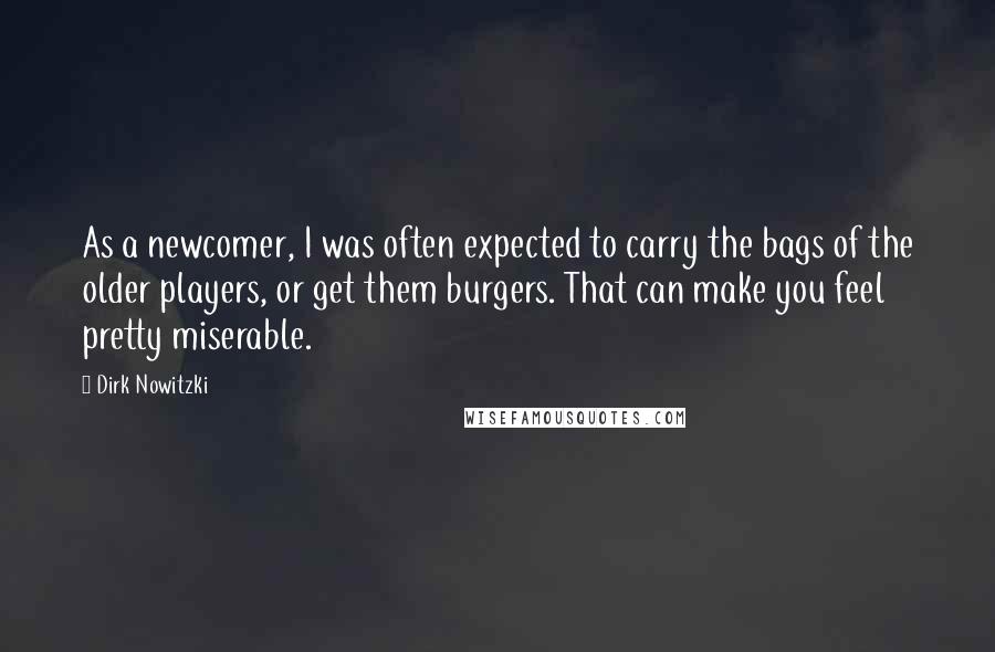 Dirk Nowitzki Quotes: As a newcomer, I was often expected to carry the bags of the older players, or get them burgers. That can make you feel pretty miserable.