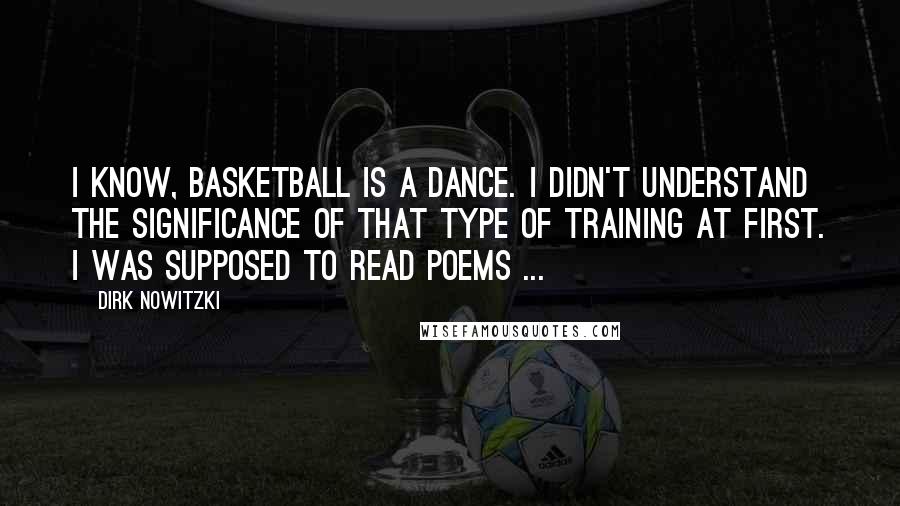 Dirk Nowitzki Quotes: I know, basketball is a dance. I didn't understand the significance of that type of training at first. I was supposed to read poems ...