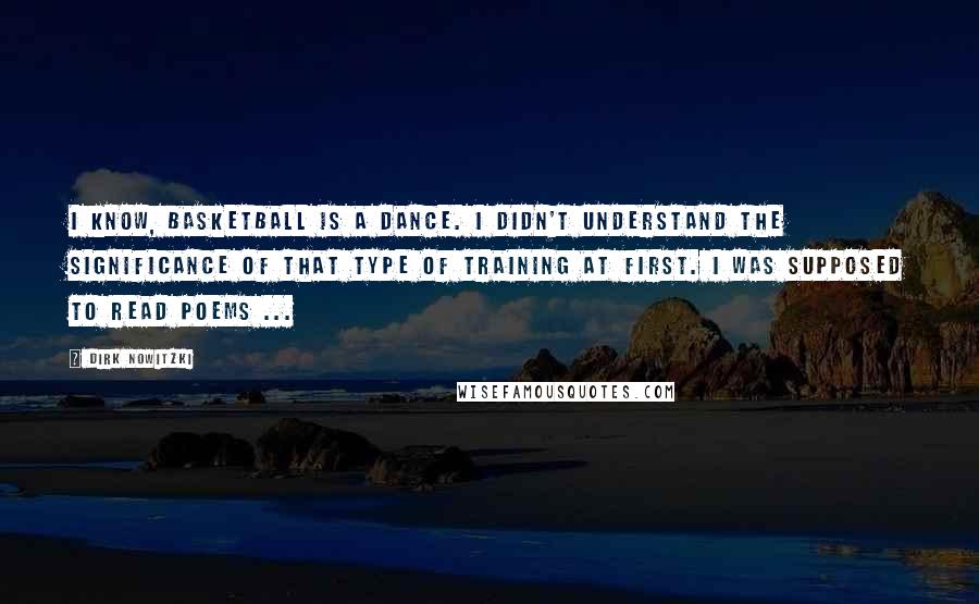 Dirk Nowitzki Quotes: I know, basketball is a dance. I didn't understand the significance of that type of training at first. I was supposed to read poems ...