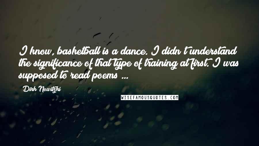 Dirk Nowitzki Quotes: I know, basketball is a dance. I didn't understand the significance of that type of training at first. I was supposed to read poems ...