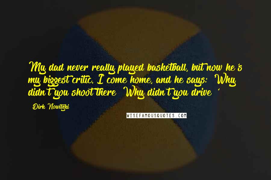 Dirk Nowitzki Quotes: My dad never really played basketball, but now he's my biggest critic. I come home, and he says: 'Why didn't you shoot there? Why didn't you drive?'