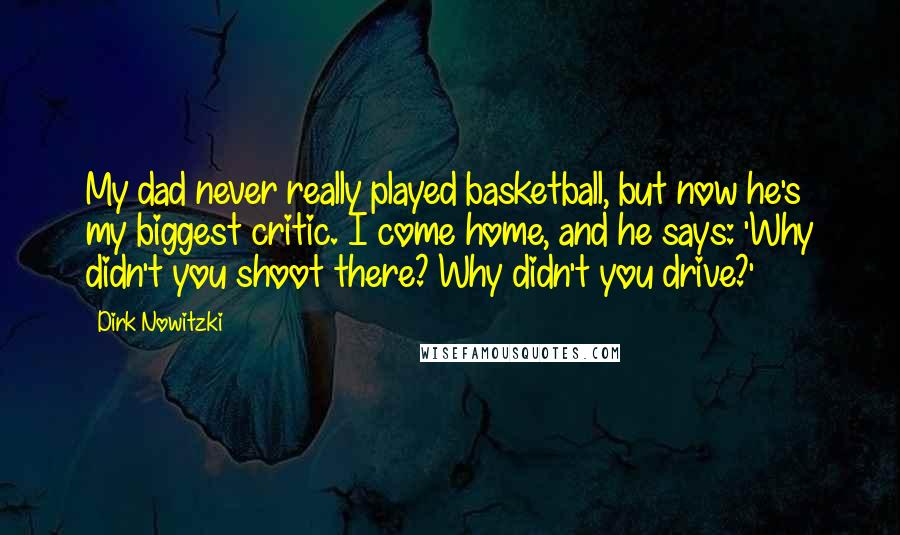 Dirk Nowitzki Quotes: My dad never really played basketball, but now he's my biggest critic. I come home, and he says: 'Why didn't you shoot there? Why didn't you drive?'