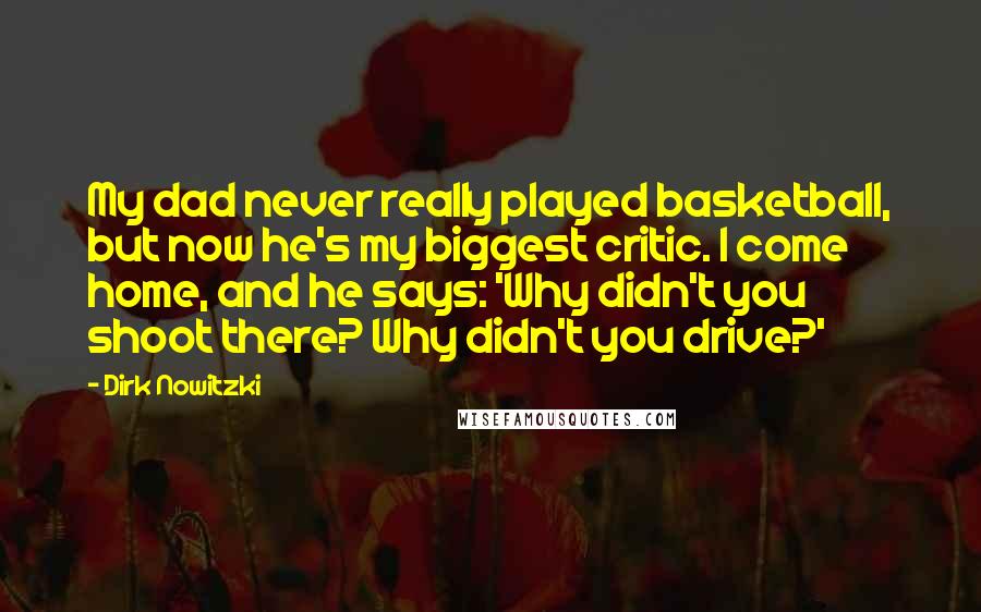 Dirk Nowitzki Quotes: My dad never really played basketball, but now he's my biggest critic. I come home, and he says: 'Why didn't you shoot there? Why didn't you drive?'