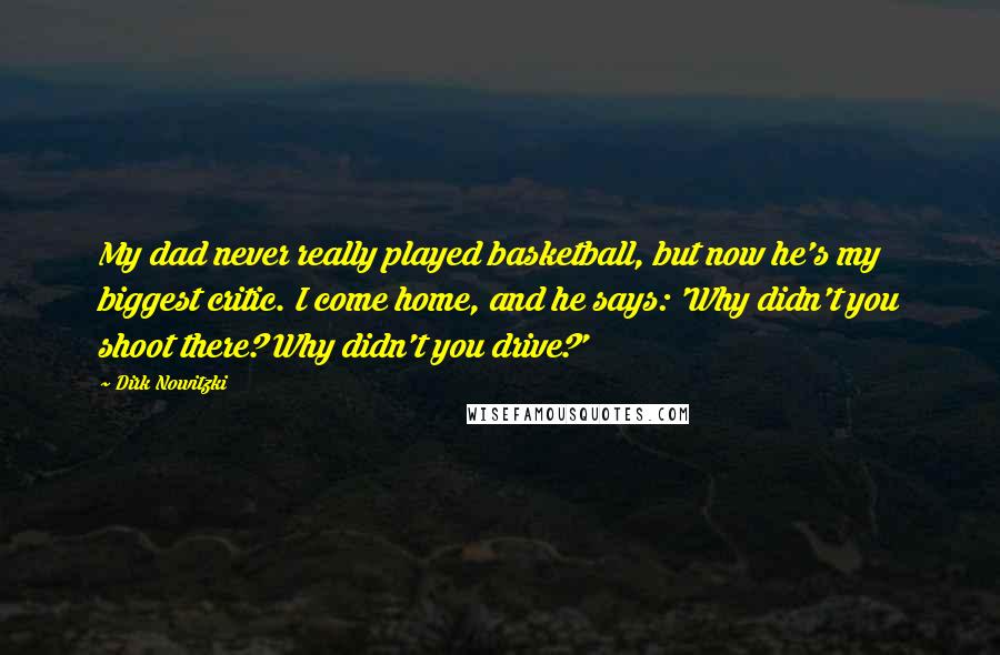 Dirk Nowitzki Quotes: My dad never really played basketball, but now he's my biggest critic. I come home, and he says: 'Why didn't you shoot there? Why didn't you drive?'