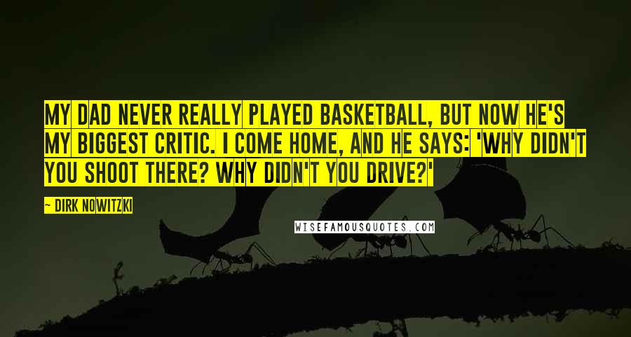 Dirk Nowitzki Quotes: My dad never really played basketball, but now he's my biggest critic. I come home, and he says: 'Why didn't you shoot there? Why didn't you drive?'