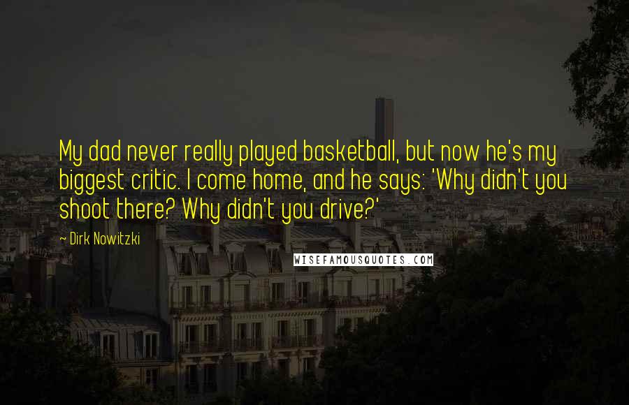 Dirk Nowitzki Quotes: My dad never really played basketball, but now he's my biggest critic. I come home, and he says: 'Why didn't you shoot there? Why didn't you drive?'