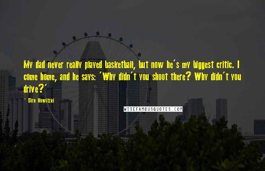 Dirk Nowitzki Quotes: My dad never really played basketball, but now he's my biggest critic. I come home, and he says: 'Why didn't you shoot there? Why didn't you drive?'