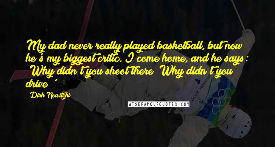 Dirk Nowitzki Quotes: My dad never really played basketball, but now he's my biggest critic. I come home, and he says: 'Why didn't you shoot there? Why didn't you drive?'