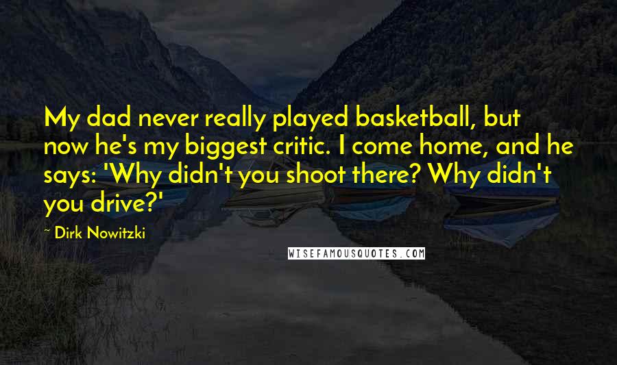 Dirk Nowitzki Quotes: My dad never really played basketball, but now he's my biggest critic. I come home, and he says: 'Why didn't you shoot there? Why didn't you drive?'