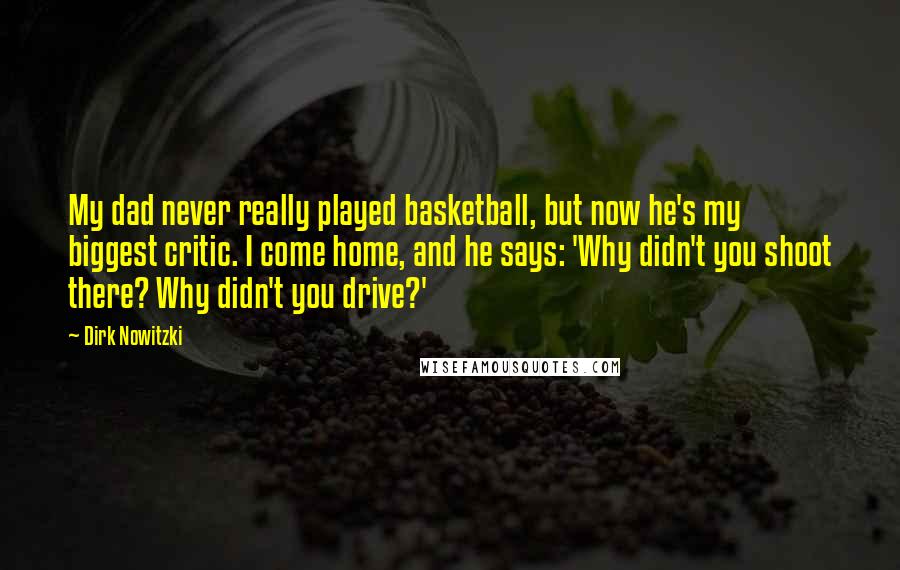 Dirk Nowitzki Quotes: My dad never really played basketball, but now he's my biggest critic. I come home, and he says: 'Why didn't you shoot there? Why didn't you drive?'