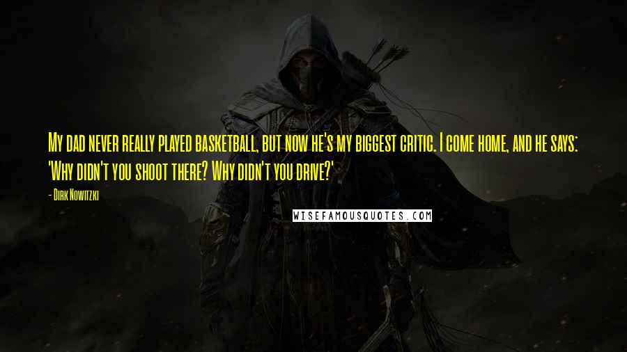 Dirk Nowitzki Quotes: My dad never really played basketball, but now he's my biggest critic. I come home, and he says: 'Why didn't you shoot there? Why didn't you drive?'