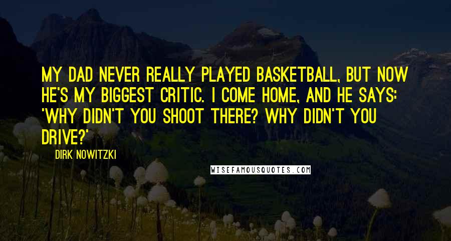 Dirk Nowitzki Quotes: My dad never really played basketball, but now he's my biggest critic. I come home, and he says: 'Why didn't you shoot there? Why didn't you drive?'