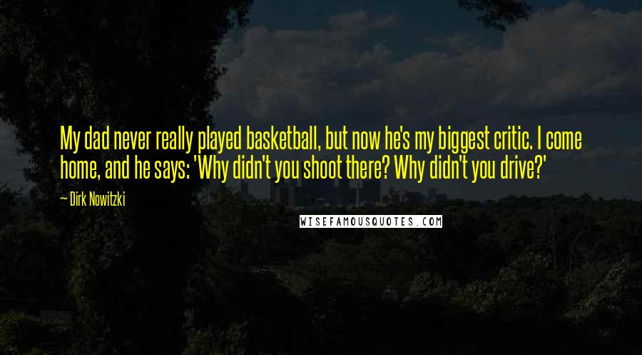 Dirk Nowitzki Quotes: My dad never really played basketball, but now he's my biggest critic. I come home, and he says: 'Why didn't you shoot there? Why didn't you drive?'