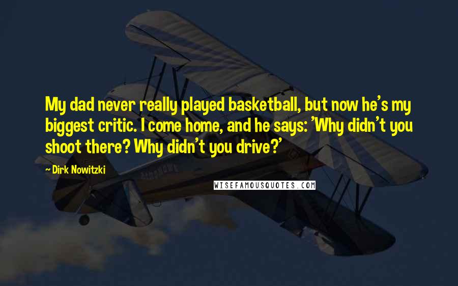 Dirk Nowitzki Quotes: My dad never really played basketball, but now he's my biggest critic. I come home, and he says: 'Why didn't you shoot there? Why didn't you drive?'