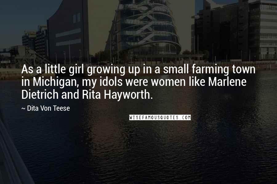 Dita Von Teese Quotes: As a little girl growing up in a small farming town in Michigan, my idols were women like Marlene Dietrich and Rita Hayworth.