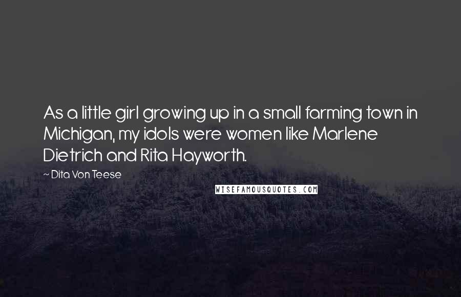 Dita Von Teese Quotes: As a little girl growing up in a small farming town in Michigan, my idols were women like Marlene Dietrich and Rita Hayworth.