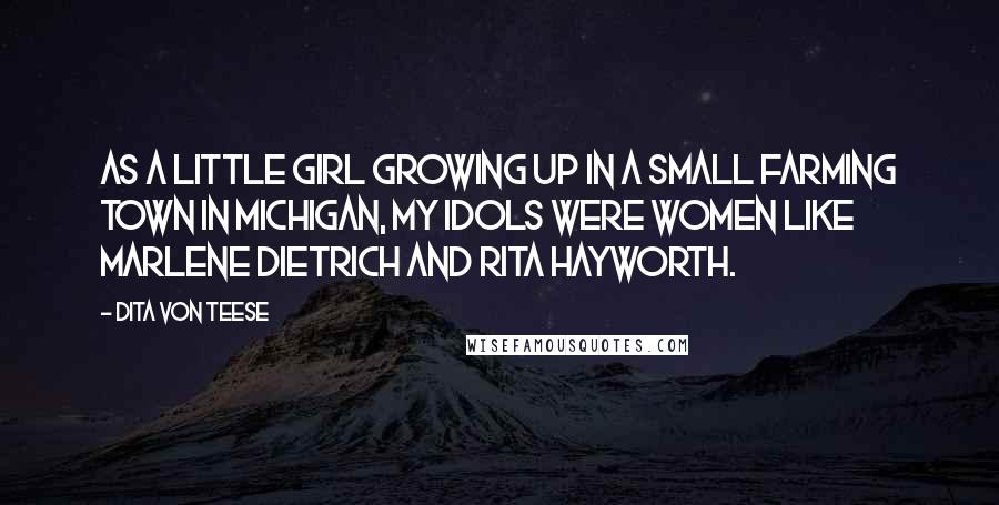 Dita Von Teese Quotes: As a little girl growing up in a small farming town in Michigan, my idols were women like Marlene Dietrich and Rita Hayworth.